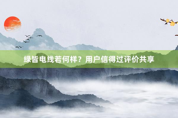 绿皆电线若何样？用户信得过评价共享