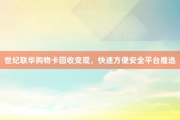 世纪联华购物卡回收变现，快速方便安全平台推选
